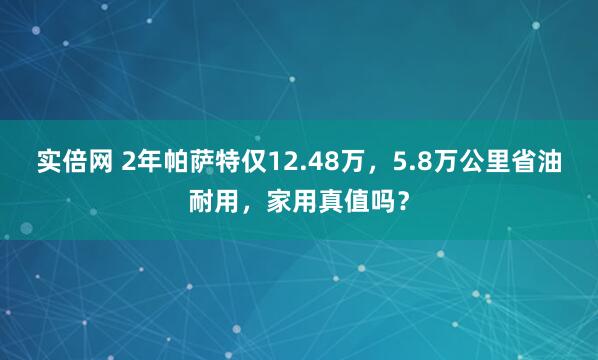 实倍网 2年帕萨特仅12.48万，5.8万公里省油耐用，家用真值吗？