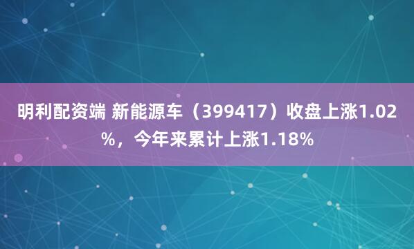 明利配资端 新能源车（399417）收盘上涨1.02%，今年来累计上涨1.18%