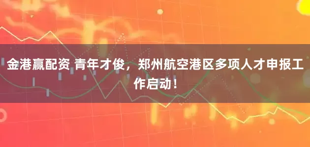 金港赢配资 青年才俊，郑州航空港区多项人才申报工作启动！