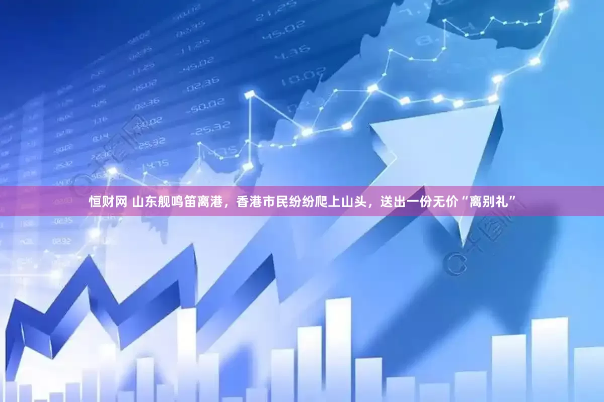 恒财网 山东舰鸣笛离港，香港市民纷纷爬上山头，送出一份无价“离别礼”