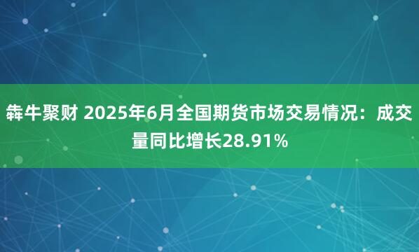 犇牛聚财 2025年6月全国期货市场交易情况：成交量同比增长28.91%