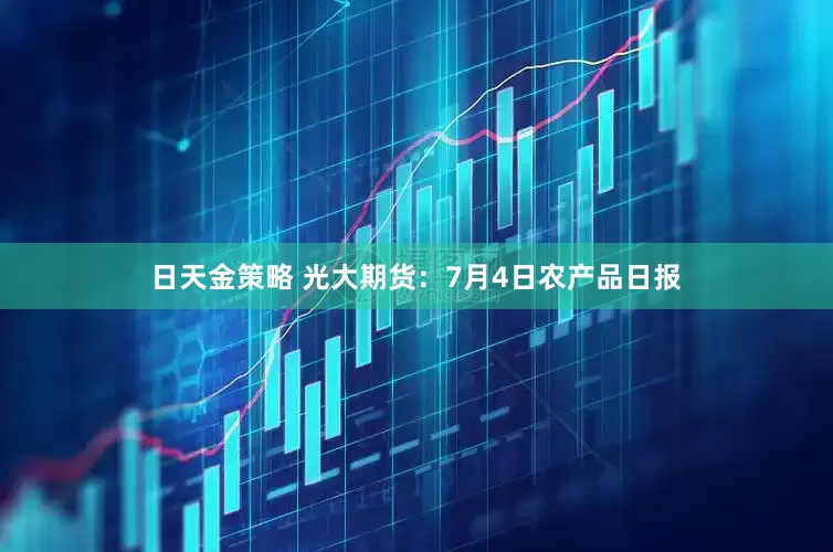 日天金策略 光大期货：7月4日农产品日报