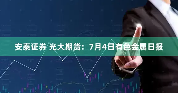 安泰证券 光大期货：7月4日有色金属日报