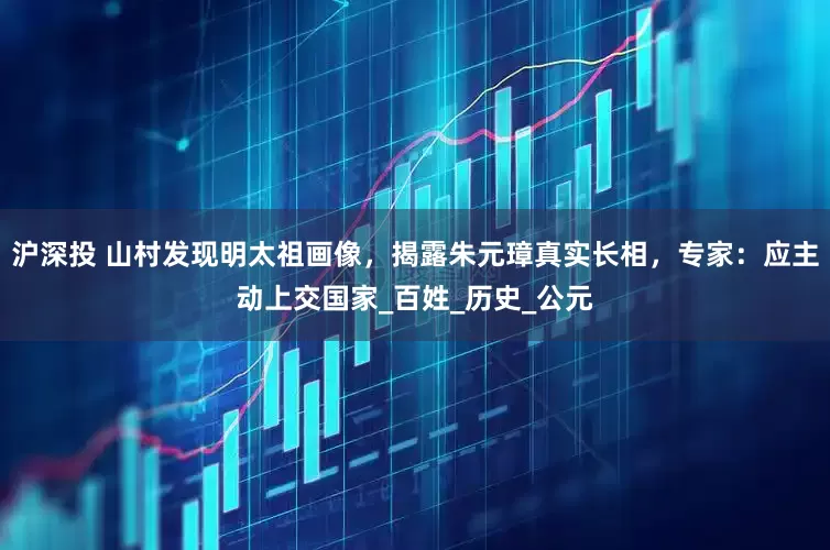 沪深投 山村发现明太祖画像，揭露朱元璋真实长相，专家：应主动上交国家_百姓_历史_公元