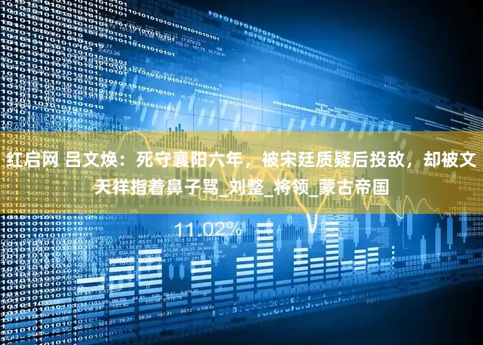 红启网 吕文焕：死守襄阳六年，被宋廷质疑后投敌，却被文天祥指着鼻子骂_刘整_将领_蒙古帝国