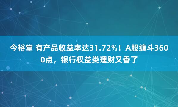 今裕堂 有产品收益率达31.72%！A股缠斗3600点，银行权益类理财又香了
