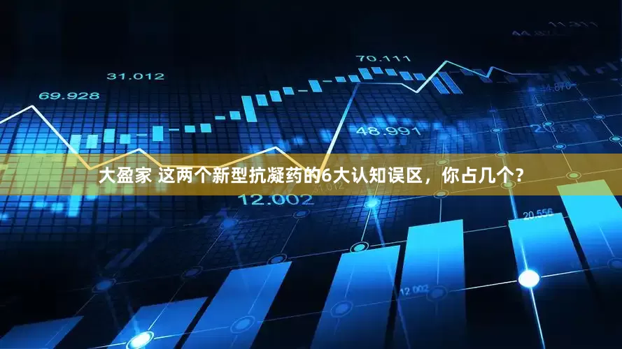 大盈家 这两个新型抗凝药的6大认知误区，你占几个？