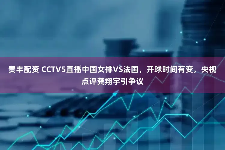 贵丰配资 CCTV5直播中国女排VS法国，开球时间有变，央视点评龚翔宇引争议