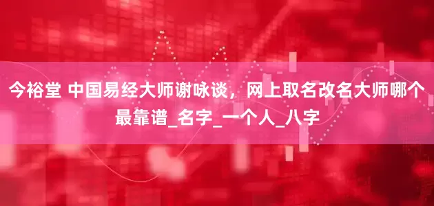 今裕堂 中国易经大师谢咏谈，网上取名改名大师哪个最靠谱_名字_一个人_八字