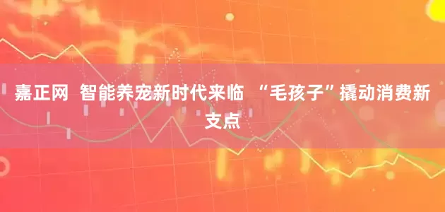 嘉正网  智能养宠新时代来临  “毛孩子”撬动消费新支点