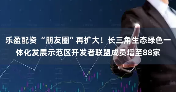乐盈配资 “朋友圈”再扩大！长三角生态绿色一体化发展示范区开发者联盟成员增至88家
