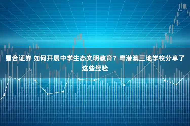 星合证券 如何开展中学生态文明教育？粤港澳三地学校分享了这些经验
