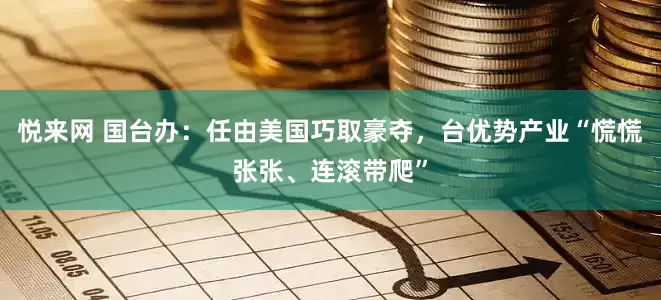 悦来网 国台办：任由美国巧取豪夺，台优势产业“慌慌张张、连滚带爬”