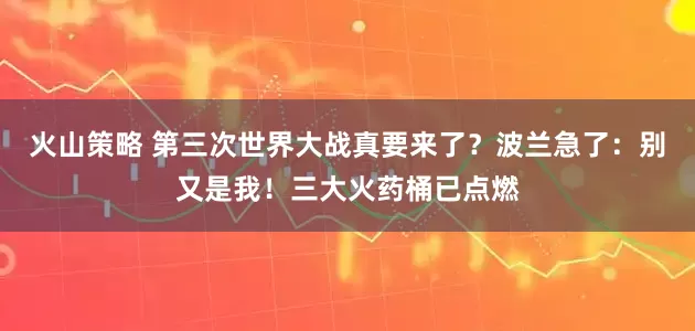 火山策略 第三次世界大战真要来了？波兰急了：别又是我！三大火药桶已点燃