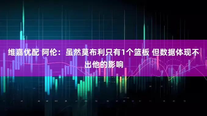 维嘉优配 阿伦：虽然莫布利只有1个篮板 但数据体现不出他的影响