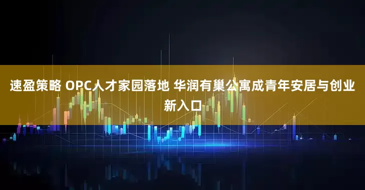 速盈策略 OPC人才家园落地 华润有巢公寓成青年安居与创业新入口