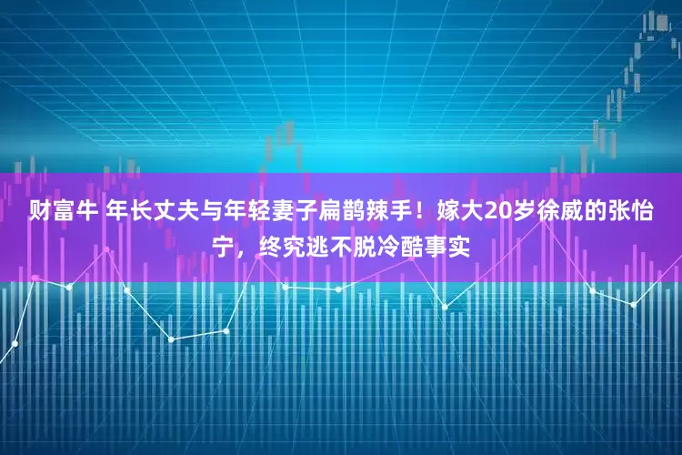 财富牛 年长丈夫与年轻妻子扁鹊辣手！嫁大20岁徐威的张怡宁，终究逃不脱冷酷事实