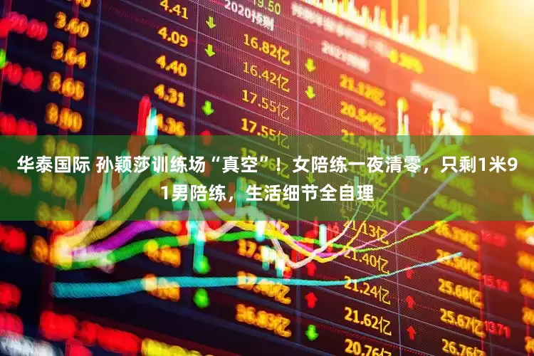 华泰国际 孙颖莎训练场“真空”！女陪练一夜清零，只剩1米91男陪练，生活细节全自理
